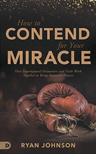 How to Contend for Your Miracle: How Supernatural Encounters and Faith Work Together to Bring Answered Prayers